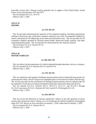 29
honorably served with a Hmong Laotian guerrilla unit in support of the United States Armed
Forces at any time between 1961 and 1975.
The Act amends O.C.G.A. 38-4-70.
Effective July 1, 2026.
TITLE 39
MINORS
Act 518; SB 540
This Act provides requirements for operators of AI companion chatbots, including requirements
relating to disclosures, age verification, measures relating to use of the AI companion chatbots by
minors, and protocols for addressing severe harm and emotional crises. The Act provides for AI
companion chatbots operated by licensed mental health, behavioral health, medical, and other
counseling professionals. The Act provides for enforcement by the Attorney General.
The Act enacts O.C.G.A. Section 39-5-6.
Effective July 1, 2027.
TITLE 40
MOTOR VEHICLES
Act 400; HB 1181
This Act allows for the registration of a vehicle obtained through inheritance, devise, or bequest.
The Act amends O.C.G.A. Sections 40-3-21 and 40-3-34.
Effective July 1, 2026.
Act 418; SB 160
This Act authorizes and regulates intelligent speed assistance device limited driving permits for
certain persons whose driver's license was suspended upon a conviction for reckless stunt driving.
The Act also provides for the certification of intelligent speed assistance devices and provides for
the regulation of such devices and governmental and private entities providing such devices.
The Act amends O.C.G.A. Sections 40-5-1, 40-5-57.2, 42-3-111, and 43-12A-1 through
43-12A-9; and enacts O.C.G.A. Sections 40-5-64.2 and 42-8-130 through 42-8-134.
Effective July 1, 2028.
Act 420; HB 944
This Act revises the definition of "present regulations" relative to the safe operation of motor
carriers and commercial motor vehicles so as to incorporate the federal regulations promulgated
under 49 C.F.R. that are in force and effect on January 1, 2026, rather than on January 1, 2025.
The Act amends O.C.G.A. Section 40-1-8.
Effective July 1, 2026.
 