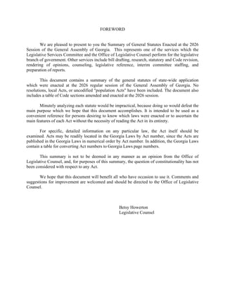 FOREWORD
We are pleased to present to you the Summary of General Statutes Enacted at the 2026
Session of the General Assembly of Georgia. This represents one of the services which the
Legislative Services Committee and the Office of Legislative Counsel perform for the legislative
branch of government. Other services include bill drafting, research, statutory and Code revision,
rendering of opinions, counseling, legislative reference, interim committee staffing, and
preparation of reports.
This document contains a summary of the general statutes of state-wide application
which were enacted at the 2026 regular session of the General Assembly of Georgia. No
resolutions, local Acts, or uncodified "population Acts" have been included. The document also
includes a table of Code sections amended and enacted at the 2026 session.
Minutely analyzing each statute would be impractical, because doing so would defeat the
main purpose which we hope that this document accomplishes. It is intended to be used as a
convenient reference for persons desiring to know which laws were enacted or to ascertain the
main features of each Act without the necessity of reading the Act in its entirety.
For specific, detailed information on any particular law, the Act itself should be
examined. Acts may be readily located in the Georgia Laws by Act number, since the Acts are
published in the Georgia Laws in numerical order by Act number. In addition, the Georgia Laws
contain a table for converting Act numbers to Georgia Laws page numbers.
This summary is not to be deemed in any manner as an opinion from the Office of
Legislative Counsel, and, for purposes of this summary, the question of constitutionality has not
been considered with respect to any Act.
We hope that this document will benefit all who have occasion to use it. Comments and
suggestions for improvement are welcomed and should be directed to the Office of Legislative
Counsel.
Betsy Howerton
Legislative Counsel
 