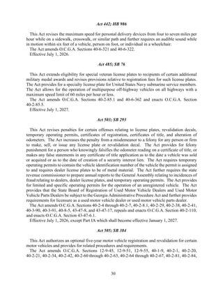30
Act 442; HB 986
This Act revises the maximum speed for personal delivery devices from four to seven miles per
hour while on a sidewalk, crosswalk, or similar path and further requires an audible sound while
in motion within six feet of a vehicle, person on foot, or individual in a wheelchair.
The Act amends O.C.G.A. Sections 40-6-321 and 40-6-322.
Effective July 1, 2026.
Act 485; SB 76
This Act extends eligibility for special veteran license plates to recipients of certain additional
military medal awards and revises provisions relative to registration fees for such license plates.
The Act provides for a specialty license plate for United States Navy submarine service members.
The Act allows for the operation of multipurpose off-highway vehicles on all highways with a
maximum speed limit of 60 miles per hour or less.
The Act amends O.C.G.A. Sections 40-2-85.1 and 40-6-362 and enacts O.C.G.A. Section
40-2-85.5.
Effective July 1, 2027.
Act 503; SB 293
This Act revises penalties for certain offenses relating to license plates, revalidation decals,
temporary operating permits, certificates of registration, certificates of title, and alteration of
odometers. The Act increases the penalty from a misdemeanor to a felony for any person or firm
to make, sell, or issue any license plate or revalidation decal. The Act provides for felony
punishment for a person who knowingly falsifies the odometer reading on a certificate of title, or
makes any false statements in any certificate of title application as to the date a vehicle was sold
or acquired or as to the date of creation of a security interest lien. The Act requires temporary
operating permits to contain the vehicle identification number of the vehicle the permit is assigned
to and requires dealer license plates to be of metal material. The Act further requires the state
revenue commissioner to prepare annual reports to the General Assembly relating to incidences of
fraud relating to dealers, dealer license plates, and temporary operating permits. The Act provides
for limited and specific operating permits for the operation of an unregistered vehicle. The Act
provides that the State Board of Registration of Used Motor Vehicle Dealers and Used Motor
Vehicle Parts Dealers be subject to the Georgia Administrative Procedure Act and further provides
requirements for licensure as a used motor vehicle dealer or used motor vehicle parts dealer.
The Act amends O.C.G.A. Sections 40-2-4 through 40-2-7, 40-2-8.1, 40-2-29, 40-2-38, 40-2-41,
40-3-90, 40-3-91, 40-8-5, 43-47-8, and 43-47-17, repeals and enacts O.C.G.A. Section 40-2-110,
and enacts O.C.G.A. Section 43-47-6.1.
Effective July 1, 2026, except Part IA which shall become effective January 1, 2027.
Act 505; SB 384
This Act authorizes an optional five-year motor vehicle registration and revalidation for certain
motor vehicles and provides for related procedures and requirements.
The Act amends O.C.G.A. Sections 12-9-45, 12-9-51, 12-9-55, 40-1-9, 40-2-1, 40-2-20,
40-2-21, 40-2-34, 40-2-42, 40-2-60 through 40-2-63, 40-2-64 through 40-2-67, 40-2-81, 40-2-84,
 
