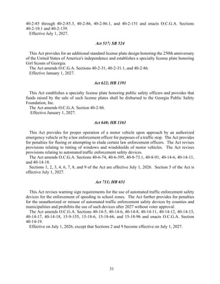 31
40-2-85 through 40-2-85.3, 40-2-86, 40-2-86.1, and 40-2-151 and enacts O.C.G.A. Sections
40-2-10.1 and 40-2-139.
Effective July 1, 2027.
Act 517; SB 524
This Act provides for an additional standard license plate design honoring the 250th anniversary
of the United States of America's independence and establishes a specialty license plate honoring
Girl Scouts of Georgia.
The Act amends O.C.G.A. Sections 40-2-31, 40-2-31.1, and 40-2-86.
Effective January 1, 2027.
Act 622; HB 1391
This Act establishes a specialty license plate honoring public safety officers and provides that
funds raised by the sale of such license plates shall be disbursed to the Georgia Public Safety
Foundation, Inc.
The Act amends O.C.G.A. Section 40-2-86.
Effective January 1, 2027.
Act 640; HB 1161
This Act provides for proper operation of a motor vehicle upon approach by an authorized
emergency vehicle or by a law enforcement officer for purposes of a traffic stop. The Act provides
for penalties for fleeing or attempting to elude certain law enforcement officers. The Act revises
provisions relating to tinting of windows and windshields of motor vehicles. The Act revises
provisions relating to automated traffic enforcement safety devices.
The Act amends O.C.G.A. Sections 40-6-74, 40-6-395, 40-8-73.1, 40-8-91, 40-14-6, 40-14-11,
and 40-14-18.
Sections 1, 2, 3, 4, 6, 7, 8, and 9 of the Act are effective July 1, 2026. Section 5 of the Act is
effective July 1, 2027.
Act 711; HB 651
This Act revises warning sign requirements for the use of automated traffic enforcement safety
devices for the enforcement of speeding in school zones. The Act further provides for penalties
for the unauthorized or misuse of automated traffic enforcement safety devices by counties and
municipalities and prohibits the use of such devices after 2027 without voter approval.
The Act amends O.C.G.A. Sections 40-14-5, 40-14-6, 40-14-8, 40-14-11, 40-14-12, 40-14-13,
40-14-17, 40-14-18, 15-9-155, 15-18-6, 15-18-66, and 15-18-96 and enacts O.C.G.A. Section
40-14-19.
Effective on July 1, 2026, except that Sections 2 and 9 become effective on July 1, 2027.
 