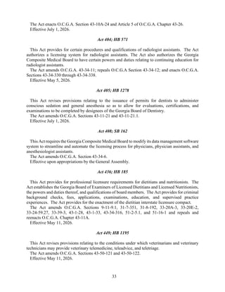 33
The Act enacts O.C.G.A. Section 43-10A-24 and Article 5 of O.C.G.A. Chapter 43-26.
Effective July 1, 2026.
Act 404; HB 571
This Act provides for certain procedures and qualifications of radiologist assistants. The Act
authorizes a licensing system for radiologist assistants. The Act also authorizes the Georgia
Composite Medical Board to have certain powers and duties relating to continuing education for
radiologist assistants.
The Act amends O.C.G.A. 43-34-11; repeals O.C.G.A Section 43-34-12; and enacts O.C.G.A.
Sections 43-34-330 through 43-34-338.
Effective May 5, 2026.
Act 405; HB 1278
This Act revises provisions relating to the issuance of permits for dentists to administer
conscious sedation and general anesthesia so as to allow for evaluations, certifications, and
examinations to be completed by designees of the Georgia Board of Dentistry.
The Act amends O.C.G.A. Sections 43-11-21 and 43-11-21.1.
Effective July 1, 2026.
Act 408; SB 162
This Act requires the Georgia Composite Medical Board to modify its data management software
system to streamline and automate the licensing process for physicians, physician assistants, and
anesthesiologist assistants.
The Act amends O.C.G.A. Section 43-34-6.
Effective upon appropriations by the General Assembly.
Act 436; HB 185
This Act provides for professional licensure requirements for dietitians and nutritionists. The
Act establishes the Georgia Board of Examiners of Licensed Dietitians and Licensed Nutritionists,
the powers and duties thereof, and qualifications of board members. The Act provides for criminal
background checks, fees, applications, examinations, education, and supervised practice
experiences. The Act provides for the enactment of the dietitian interstate licensure compact.
The Act amends O.C.G.A. Sections 9-11-9.1, 31-7-351, 31-8-192, 33-20A-3, 33-20E-2,
33-24-59.27, 33-39-3, 43-1-28, 43-1-33, 43-34-316, 51-2-5.1, and 51-16-1 and repeals and
reenacts O.C.G.A. Chapter 43-11A.
Effective May 11, 2026.
Act 449; HB 1195
This Act revises provisions relating to the conditions under which veterinarians and veterinary
technicians may provide veterinary telemedicine, teleadvice, and teletriage.
The Act amends O.C.G.A. Sections 43-50-121 and 43-50-122.
Effective May 11, 2026.
 