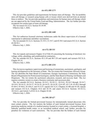 34
Act 453; HB 1275
This Act provides guidelines and requirements for human stem cell therapy. The Act prohibits
stem cell therapy or research using human cells or tissues which were derived from an aborted
fetus or embryo. The Act provides guidelines and restrictions for human stem cell therapy which
are not approved by the United States Food and Drug Administration. The Act further provides
exceptions for certain types of stem cell therapy.
The Act enacts O.C.G.A. Section 43-34-49.
Effective July 1, 2026.
Act 455; HB 1408
This Act authorizes licensed veterinary technicians under the direct supervision of a licensed
veterinarian to administer antirabies vaccinations.
The Act amends O.C.G.A. Sections 31-19-5, 31-19-7, and 43-50-3 and enacts O.C.G.A. Section
43-50-54.1.
Effective July 1, 2026.
Act 472; SB 553
This Act repeals and reenacts Chapter 14 of Title 43 concerning the licensing of electrical, low
voltage, utility, plumbing, and conditioned air contractors.
The Act amends O.C.G.A. Sections 43-1-34 and 48-7-38 and repeals and reenacts O.C.G.A.
Chapter 43-14.
Effective July 1, 2026.
Act 473; HB 1254
This Act moves regulatory supervision and licensing of cemeterians, auctioneers, geologists, and
hearing aid dispensers to the Secretary of State. The Act creates the Cemeterians Advisory Group.
The Act abolishes the State Board of Cemeterians, Georgia Auctioneers Commission, the State
Board of Registration for Professional Geologists, and the State Board of Hearing Aid Dealers and
Dispensers. The Act retains the auctioneers education, research, and recovery fund. The Act
requires cemetery owners to create a business continuity and succession plan.
The Act amends O.C.G.A. Sections 10-14-3, 10-14-3.1, 10-14-4, 10-14-5 through 10-14-7,
10-14-9, 10-14-12, 10-14-17, 10-14-19, 10-14-23, 10-14-29, 12-8-107, 43-7-10, 43-44-2 through
43-44-4, 43-44-6, 43-10A-5, and 53-2-27; repeals O.C.G.A. Chapters 43-8B and 43-20; repeals
and reenacts O.C.G.A. Chapters 43-6 and 43-19; and enacts O.C.G.A. Sections 10-14-3.2,
10-14-4.1, and Article 3 of O.C.G.A. Chapter 43-44.
Effective July 1, 2026.
Act 509; SB 427
This Act provides for limited provisional licenses for internationally trained physicians who
meet certain criteria. The Act restricts the holders of such limited provisional licenses from
practicing medicine outside of a medical practice located in a rural county, a licensed hospital, a
federally qualified health center, or an accredited medical school, and, further, provides for
penalties for violations of such restrictions. The Act provides that the holders of such limited
 