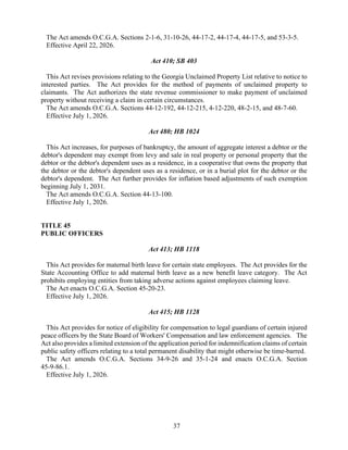 37
The Act amends O.C.G.A. Sections 2-1-6, 31-10-26, 44-17-2, 44-17-4, 44-17-5, and 53-3-5.
Effective April 22, 2026.
Act 410; SB 403
This Act revises provisions relating to the Georgia Unclaimed Property List relative to notice to
interested parties. The Act provides for the method of payments of unclaimed property to
claimants. The Act authorizes the state revenue commissioner to make payment of unclaimed
property without receiving a claim in certain circumstances.
The Act amends O.C.G.A. Sections 44-12-192, 44-12-215, 4-12-220, 48-2-15, and 48-7-60.
Effective July 1, 2026.
Act 480; HB 1024
This Act increases, for purposes of bankruptcy, the amount of aggregate interest a debtor or the
debtor's dependent may exempt from levy and sale in real property or personal property that the
debtor or the debtor's dependent uses as a residence, in a cooperative that owns the property that
the debtor or the debtor's dependent uses as a residence, or in a burial plot for the debtor or the
debtor's dependent. The Act further provides for inflation based adjustments of such exemption
beginning July 1, 2031.
The Act amends O.C.G.A. Section 44-13-100.
Effective July 1, 2026.
TITLE 45
PUBLIC OFFICERS
Act 413; HB 1118
This Act provides for maternal birth leave for certain state employees. The Act provides for the
State Accounting Office to add maternal birth leave as a new benefit leave category. The Act
prohibits employing entities from taking adverse actions against employees claiming leave.
The Act enacts O.C.G.A. Section 45-20-23.
Effective July 1, 2026.
Act 415; HB 1128
This Act provides for notice of eligibility for compensation to legal guardians of certain injured
peace officers by the State Board of Workers' Compensation and law enforcement agencies. The
Act also provides a limited extension of the application period for indemnification claims of certain
public safety officers relating to a total permanent disability that might otherwise be time-barred.
The Act amends O.C.G.A. Sections 34-9-26 and 35-1-24 and enacts O.C.G.A. Section
45-9-86.1.
Effective July 1, 2026.
 