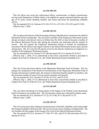 39
Act 439; HB 438
This Act allows any sworn law enforcement officer, commissioner, or deputy commissioner
serving in the Department of Public Safety to be eligible for regular retirement benefits upon the
age of 55 years, certain disability benefits, and certain provisions for purchasing creditable
service.
The Act amends O.C.G.A. Sections 47-2-110, 47-2-111, 47-2-221, 47-2-223, and 47-2-226.
Effective July 1, 2026.
Act 488; SB 216
This Act places the director of the Prosecuting Attorneys Qualification Commission into Judicial
Retirement System membership. The Act allows members of the Employees' Retirement System
already serving in such director role on or before June 30, 2026, to elect to become a member of
the Judicial Retirement System after paying the actuarial cost associated with the transfer of
service. The Act requires the Employees' Retirement System to transfer all contributions
associated with the director and regular interest to the Judicial Retirement System upon election
and payment. The Act vests the full amount of service the director rendered as an employee as a
member of the Employees' Retirement System.
The Act amends O.C.G.A. Section 47-23-100 and enacts O.C.G.A. Section 47-23-43.2.
Effective July 1, 2026, if it is determined to have been concurrently funded as provided in
Chapter 20 of Title 47 of the O.C.G.A., the "Public Retirement Systems Standards Law."
Act 490; SB 261
This Act revises provisions relative to the Magistrates Retirement Fund of Georgia. The Act
changes the composition of the Board of Commissioners of the Magistrates Retirement Fund of
Georgia and increases member dues, the amount of retirement benefits payable to members, and
the maximum number of years of service used to calculate such benefits.
The Act amends O.C.G.A. Sections 47-25-20, 47-25-41, and 47-25-81.
Effective July 1, 2026, if it is determined to have been concurrently funded as provided in
Chapter 20 of Title 47 of the O.C.G.A., the "Public Retirement Systems Standards Law."
Act 515; SB 489
This Act allows the Board of Commissioners of the Judges of the Probate Courts Retirement
Fund of Georgia to set monthly dues. The Act increases certain fees collected by probate courts
The Act amends O.C.G.A. Sections 47-11-22, 47-11-40, 47-11-50, and 47-11-51.
Effective July 1, 2026.
Act 630; SB 143
This Act revises provisions relating to commencement of benefits, eligibility, and vesting under
the Georgia Firefighter's Pension Fund. The Act revises provisions relating to reemployment. The
Act includes full time judges of the Georgia Tax Court in the Judicial Retirement System.
The Act amends O.C.G.A. Sections 47-7-100, 47-7-101, and 47-23-100 and enacts O.C.G.A.
Section 47-23-51.
 