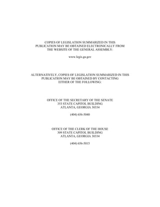 COPIES OF LEGISLATION SUMMARIZED IN THIS
PUBLICATION MAY BE OBTAINED ELECTRONICALLY FROM
THE WEBSITE OF THE GENERAL ASSEMBLY:
www.legis.ga.gov
ALTERNATIVELY, COPIES OF LEGISLATION SUMMARIZED IN THIS
PUBLICATION MAY BE OBTAINED BY CONTACTING
EITHER OF THE FOLLOWING:
OFFICE OF THE SECRETARY OF THE SENATE
353 STATE CAPITOL BUILDING
ATLANTA, GEORGIA 30334
(404) 656-5040
OFFICE OF THE CLERK OF THE HOUSE
309 STATE CAPITOL BUILDING
ATLANTA, GEORGIA 30334
(404) 656-5015
 