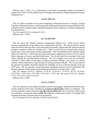 40
Effective July 1, 2026, if it is determined to have been concurrently funded as provided in
Chapter 20 of Title 47 of the Official Code of Georgia Annotated, the "Public Retirement Systems
Standards Law."
Act 631; HB 1234
This Act allows members in the state's Employees' Retirement System of Georgia, Georgia
Legislative Retirement System, and Georgia Judicial Retirement System to assign the benefit from
a group term life insurance policy obtained through the State Employees' Assurance Department
to a funeral home.
The Act enacts O.C.G.A. Section 47-19-11.
Effective July 1, 2026.
Act 716; HB 1020
This Act enacts the "District Attorney Compensation Reform Act," which revises district
attorney compensation by providing a new compensation structure. The Act provides an annual
salary for district attorneys that is set by the General Assembly, and provides the option for district
attorneys currently in office on or before July 1, 2026, to receive the new annual salary, and any
locality pay in lieu of his or her current compensation. The Act prohibits district attorneys taking
office on or after July 1, 2026, from receiving county salary supplements; however, the Act allows
district attorneys to receive specified locality pay. The Act provides for an increase in the base
salary schedule for assistant district attorneys. The Act suspends local laws and resolutions
currently in effect which tie the salary of other government officials to the salary of a district
attorney which would lead to a pay increase for such government officials. The Act provides for
the payment of monthly retirement benefits for creditable service as a district attorney at the age
of 65 years. The Act provides revised retirement calculations based on age for individuals who
become members of the Georgia Judicial Retirement System on or after July 1, 2026.
The Act amends O.C.G.A. Sections 15-18-10, 15-18-10.1, 15-18-14, 45-7-4, 47-23-45,
47-23-102.1, 47-23-103, 47-23-104, 47-23-105.1, 47-23-106, and enacts O.C.G.A. Sections
1-3-13, 15-18-10.2, and 47-23-102.2.
Effective July 1, 2026.
Veto No. 8; SB 23
This Act authorizes certain large retirement systems to invest up to 10 percent of the total assets
of their funds into real estate, excluding investments in single-family homes or residences. The
Act also prohibits certain retirement systems from investing more than 15 percent of their assets
into alternative investments and prohibits the Employees' Retirement System of Georgia from
investing more than 10 percent into such investments.
The Act amends O.C.G.A. Sections 47-20-83 and 47-20-87.
 
