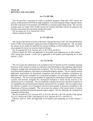 41
TITLE 48
REVENUE AND TAXATION
Act 374; HB 1000
This Act provides a one-time tax credit to qualified taxpayers filing their 2025 income tax
returns, in the amount of $250.00 to single taxpayers or married taxpayers filing a separate return,
$375.00 to the head of a household, and $500.00 to a married couple filing jointly. The Act also
excludes such tax credits from taxable income for Georgia individual income tax purposes and
provides instructions for processing refunds and credits.
The Act enacts O.C.G.A. Section 48-7-20.4.
Effective March 20, 2026.
Act 375; HB 1199
This Act provides for the revision of the terms "Internal Revenue Code" and "Internal Revenue
Code of 1986" and incorporates certain provisions of federal law into Georgia law. The Act limits
the amount of tax credits for qualified low-income buildings to $100 million annually. The Act
also suspends the excise tax on motor fuels for 60 days.
The Act amends O.C.G.A. Sections 48-1-2, 48-7-29.6, and 48-9-3.
Effective March 20, 2026, and applicable to all taxable years beginning on or after January 1,
2026, except that Section 1 of the Act is applicable to all taxable years beginning on or after
January 1, 2025.
Act 378; SB 566
This Act revises the information to be included on the ad valorum tax bill, including requiring
disclosure of the amount of certain tax reductions and eliminating certain reporting requirements
relating to millage rates and homestead exemptions. The Act revises definitions relating to base
year homestead exemptions with respect to substantial property changes. The Act clarifies certain
application requirements for homestead exemptions and provides exemption calculations for
applicants who become ineligible for a homestead exemption, but later regain eligibility on the
same property. The Act revises the deadline for applying for a homestead exemption and requires
a person who becomes ineligible for a homestead exemption to notify the tax receiver or tax
commissioner by a certain date. The Act establishes a penalty for persons who fail to report his or
her ineligibility for any homestead exemption and provides for an appeal. The Act requires local
tax officials to submit a list of taxpayers who have been granted or denied an exemption to the
Department of Revenue annually. The Act revises the contents of the annual notice of current
assessment, including information about the right to appeal. The Act eliminates the calculation of
estimated roll-back rates.
The Act amends O.C.G.A. Sections 48-5-2, 48-5-34, 48-5-44.2, 48-5-45, and 48-5-306; repeals
O.C.G.A. Section 48-5-306.2; and enacts O.C.G.A. Sections 48-5-51.1 and 48-5-57.
Effective April 22, 2026, and applicable to all taxable years beginning on or after January 1,
2026.
 