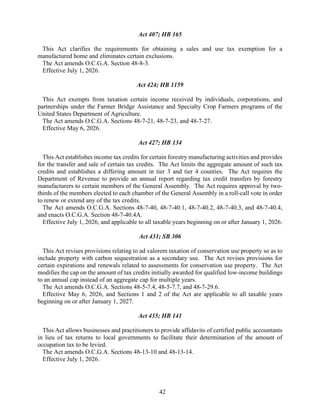 42
Act 407; HB 165
This Act clarifies the requirements for obtaining a sales and use tax exemption for a
manufactured home and eliminates certain exclusions.
The Act amends O.C.G.A. Section 48-8-3.
Effective July 1, 2026.
Act 424; HB 1159
This Act exempts from taxation certain income received by individuals, corporations, and
partnerships under the Farmer Bridge Assistance and Specialty Crop Farmers programs of the
United States Department of Agriculture.
The Act amends O.C.G.A. Sections 48-7-21, 48-7-23, and 48-7-27.
Effective May 6, 2026.
Act 427; HB 134
This Act establishes income tax credits for certain forestry manufacturing activities and provides
for the transfer and sale of certain tax credits. The Act limits the aggregate amount of such tax
credits and establishes a differing amount in tier 3 and tier 4 counties. The Act requires the
Department of Revenue to provide an annual report regarding tax credit transfers by forestry
manufacturers to certain members of the General Assembly. The Act requires approval by two-
thirds of the members elected to each chamber of the General Assembly in a roll-call vote in order
to renew or extend any of the tax credits.
The Act amends O.C.G.A. Sections 48-7-40, 48-7-40.1, 48-7-40.2, 48-7-40.3, and 48-7-40.4,
and enacts O.C.G.A. Section 48-7-40.4A.
Effective July 1, 2026, and applicable to all taxable years beginning on or after January 1, 2026.
Act 431; SB 306
This Act revises provisions relating to ad valorem taxation of conservation use property so as to
include property with carbon sequestration as a secondary use. The Act revises provisions for
certain expirations and renewals related to assessments for conservation use property. The Act
modifies the cap on the amount of tax credits initially awarded for qualified low-income buildings
to an annual cap instead of an aggregate cap for multiple years.
The Act amends O.C.G.A. Sections 48-5-7.4, 48-5-7.7, and 48-7-29.6.
Effective May 6, 2026, and Sections 1 and 2 of the Act are applicable to all taxable years
beginning on or after January 1, 2027.
Act 435; HB 141
This Act allows businesses and practitioners to provide affidavits of certified public accountants
in lieu of tax returns to local governments to facilitate their determination of the amount of
occupation tax to be levied.
The Act amends O.C.G.A. Sections 48-13-10 and 48-13-14.
Effective July 1, 2026.
 