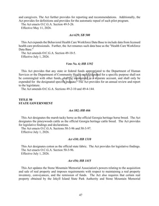 47
and caregivers. The Act further provides for reporting and recommendations. Additionally, the
Act provides for definitions and provides for the automatic repeal of such pilot program.
The Act enacts O.C.G.A. Section 49-5-26.
Effective May 11, 2026.
Act 629; SB 500
This Act expands the Behavioral Health Care Workforce Data Base to include data from licensed
health care professionals. Further, the Act renames such data base as the "Health Care Workforce
Data Base."
The Act amends O.C.G.A. Section 49-10-5.
Effective July 1, 2026.
Veto No. 6; HB 1192
This Act provides that any state or federal funds appropriated to the Department of Human
Services or the Department of Community Health and designated for a specific purpose shall not
be commingled with other funds, shall be maintained in a separate account, and shall only be
expended for the designated specific purpose. The Act provides for an annual review and report
to the legislature.
The Act amends O.C.G.A. Sections 49-2-10 and 49-4-144.
TITLE 50
STATE GOVERNMENT
Act 382; HB 466
This Act designates the marsh tacky horse as the official Georgia heritage horse breed. The Act
designates the pineywoods cattle as the official Georgia heritage cattle breed. The Act provides
for legislative findings and declarations.
The Act enacts O.C.G.A. Sections 50-3-96 and 50-3-97.
Effective July 1, 2026.
Act 430; HB 1310
This Act designates cotton as the official state fabric. The Act provides for legislative findings.
The Act enacts O.C.G.A. Section 50-3-96.
Effective July 1, 2026.
Act 456; HB 1415
This Act updates the Stone Mountain Memorial Association's powers relating to the acquisition
and sale of real property and imposes requirements with respect to maintaining a real property
inventory, conveyances, and the remission of funds. The Act also requires that certain real
property obtained by the Jekyll Island State Park Authority and Stone Mountain Memorial
 