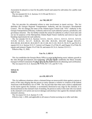 48
Association be placed in a trust for the public benefit and cannot be sold unless for a public road
right of way.
The Act amends O.C.G.A. Sections 12-3-194 and 50-16-3.1.
Effective July 1, 2026.
Act 708; HB 297
This Act provides for substantial reform to state involvement in transit services. The Act
abolishes the Georgia Regional Transportation Authority and the Governor's Development
Council. The Act changes the name of the Atlanta-region Transit Link "ATL" Authority to the
Georgia Transportation Efficiency Authority and revises such authority's powers, jurisdiction, and
governance structure. The Act further extends the sunset for authority to collect a local sales and
use tax for purposes of the Metropolitan Atlanta Rapid Transit Authority and removes logo and
branding requirements for such authority.
The Act amends O.C.G.A. Sections 12-8-31, 32-6-51, 32-9-11, 32-9-13, 32-9-15, 32-9-19,
32-9-20, 32-9-23, 36-1-27, 36-80-26, 40-1-100, 48-8-243, 48-8-249 through 48-8-251,
48-8-269.40, 48-8-269.45, 48-8-269.57, 48-13-140, 48-13-143, 50-8-35, 50-18-72, and 50-23-4;
repeals O.C.G.A. Section 32-9-17, Article 6 of Chapter 12 of Title 45, and Chapter 32 of Title 50;
repeals and reenacts Chapter 39 of Title 50; and enacts O.C.G.A. Section 32-9-13.1.
Effective May 12, 2026.
Veto No. 1; HB 14
This Act establishes the Georgia Music Office to assist in facilitating music industry growth in
the state through development and marketing. The Act further establishes the Music Friendly
Georgia Certified Community Program and provides requirements for obtaining such certification.
The Act enacts O.C.G.A. Sections 50-7-130, 50-7-131, and 50-7-132.
TITLE 51
TORTS
Act 458; HB 1470
This Act addresses situations where a claimant brings an unsuccessful claim against a person or
entity of this state alleging that the person or entity operates a website in violation of the federal
Americans with Disabilities Act of 1990. The Act provides that when such a claim is adjudicated
on the merits against the claimant, is involuntarily dismissed at any stage by the claimant, or is
dismissed based on the claimant's lack of standing, the person or entity in this state who was named
in the claimant's civil action can recover damages and attorney's fees against the claimant and the
claimant's attorney.
The Act enacts O.C.G.A. Section 51-1-58.
Effective July 1, 2026, and applicable to all causes of action accruing on or after such date.
 