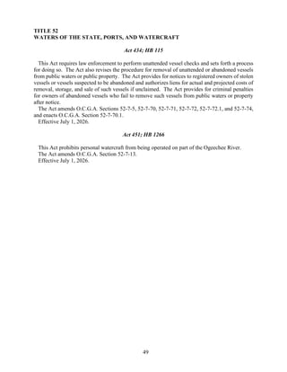 49
TITLE 52
WATERS OF THE STATE, PORTS, AND WATERCRAFT
Act 434; HB 115
This Act requires law enforcement to perform unattended vessel checks and sets forth a process
for doing so. The Act also revises the procedure for removal of unattended or abandoned vessels
from public waters or public property. The Act provides for notices to registered owners of stolen
vessels or vessels suspected to be abandoned and authorizes liens for actual and projected costs of
removal, storage, and sale of such vessels if unclaimed. The Act provides for criminal penalties
for owners of abandoned vessels who fail to remove such vessels from public waters or property
after notice.
The Act amends O.C.G.A. Sections 52-7-5, 52-7-70, 52-7-71, 52-7-72, 52-7-72.1, and 52-7-74,
and enacts O.C.G.A. Section 52-7-70.1.
Effective July 1, 2026.
Act 451; HB 1266
This Act prohibits personal watercraft from being operated on part of the Ogeechee River.
The Act amends O.C.G.A. Section 52-7-13.
Effective July 1, 2026.
 