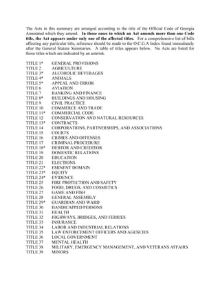 The Acts in this summary are arranged according to the title of the Official Code of Georgia
Annotated which they amend. In those cases in which an Act amends more than one Code
title, the Act appears under only one of the affected titles. For a comprehensive list of bills
affecting any particular title, reference should be made to the O.C.G.A Index found immediately
after the General Statute Summaries. A table of titles appears below. No Acts are listed for
those titles which are indicated by an asterisk.
TITLE 1* GENERAL PROVISIONS
TITLE 2 AGRICULTURE
TITLE 3* ALCOHOLIC BEVERAGES
TITLE 4* ANIMALS
TITLE 5* APPEAL AND ERROR
TITLE 6 AVIATION
TITLE 7 BANKING AND FINANCE
TITLE 8* BUILDINGS AND HOUSING
TITLE 9 CIVIL PRACTICE
TITLE 10 COMMERCE AND TRADE
TITLE 11* COMMERCIAL CODE
TITLE 12 CONSERVATION AND NATURAL RESOURCES
TITLE 13* CONTRACTS
TITLE 14 CORPORATIONS, PARTNERSHIPS, AND ASSOCIATIONS
TITLE 15 COURTS
TITLE 16 CRIMES AND OFFENSES
TITLE 17 CRIMINAL PROCEDURE
TITLE 18* DEBTOR AND CREDITOR
TITLE 19 DOMESTIC RELATIONS
TITLE 20 EDUCATION
TITLE 21 ELECTIONS
TITLE 22* EMINENT DOMAIN
TITLE 23* EQUITY
TITLE 24* EVIDENCE
TITLE 25 FIRE PROTECTION AND SAFETY
TITLE 26 FOOD, DRUGS, AND COSMETICS
TITLE 27 GAME AND FISH
TITLE 28 GENERAL ASSEMBLY
TITLE 29* GUARDIAN AND WARD
TITLE 30 HANDICAPPED PERSONS
TITLE 31 HEALTH
TITLE 32 HIGHWAYS, BRIDGES, AND FERRIES
TITLE 33 INSURANCE
TITLE 34 LABOR AND INDUSTRIAL RELATIONS
TITLE 35 LAW ENFORCEMENT OFFICERS AND AGENCIES
TITLE 36 LOCAL GOVERNMENT
TITLE 37 MENTAL HEALTH
TITLE 38 MILITARY, EMERGENCY MANAGEMENT, AND VETERANS AFFAIRS
TITLE 39 MINORS
 