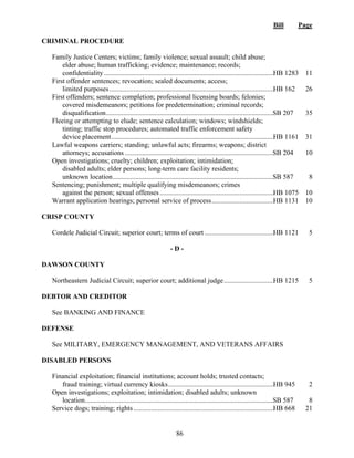 Bill Page
86
CRIMINAL PROCEDURE
Family Justice Centers; victims; family violence; sexual assault; child abuse;
elder abuse; human trafficking; evidence; maintenance; records;
confidentiality ..................................................................................................HB 1283 11
First offender sentences; revocation; sealed documents; access;
limited purposes...............................................................................................HB 162 26
First offenders; sentence completion; professional licensing boards; felonies;
covered misdemeanors; petitions for predetermination; criminal records;
disqualification.................................................................................................
SB 207 35
Fleeing or attempting to elude; sentence calculation; windows; windshields;
tinting; traffic stop procedures; automated traffic enforcement safety
device placement..............................................................................................HB 1161 31
Lawful weapons carriers; standing; unlawful acts; firearms; weapons; district
attorneys; accusations ......................................................................................
SB 204 10
Open investigations; cruelty; children; exploitation; intimidation;
disabled adults; elder persons; long-term care facility residents;
unknown location.............................................................................................
SB 587 8
Sentencing; punishment; multiple qualifying misdemeanors; crimes
against the person; sexual offenses..................................................................HB 1075 10
Warrant application hearings; personal service of process....................................HB 1131 10
CRISP COUNTY
Cordele Judicial Circuit; superior court; terms of court ........................................HB 1121 5
- D -
DAWSON COUNTY
Northeastern Judicial Circuit; superior court; additional judge.............................HB 1215 5
DEBTOR AND CREDITOR
See BANKING AND FINANCE
DEFENSE
See MILITARY, EMERGENCY MANAGEMENT, AND VETERANS AFFAIRS
DISABLED PERSONS
Financial exploitation; financial institutions; account holds; trusted contacts;
fraud training; virtual currency kiosks.............................................................HB 945 2
Open investigations; exploitation; intimidation; disabled adults; unknown
location.............................................................................................................
SB 587 8
Service dogs; training; rights .................................................................................HB 668 21
 