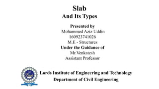 Slab
And Its Types
Presented by
Mohammed Aziz Uddin
160923741026
M.E - Structures
Under the Guidance of
Mr.Venkatesh
Assistant Professor
Lords Institute of Engineering and Technology
Department of Civil Engineering
 