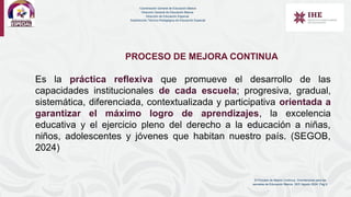 El Proceso de Mejora Contínua. Orientaciones para las
escuelas de Educación Básica. SEP. Agosto 2024. Pag 9.
PROCESO DE MEJORA CONTINUA
Es la práctica reflexiva que promueve el desarrollo de las
capacidades institucionales de cada escuela; progresiva, gradual,
sistemática, diferenciada, contextualizada y participativa orientada a
garantizar el máximo logro de aprendizajes, la excelencia
educativa y el ejercicio pleno del derecho a la educación a niñas,
niños, adolescentes y jóvenes que habitan nuestro país. (SEGOB,
2024)
Coordinación General de Educación Básica
Dirección General de Educación Básica
Dirección de Educación Especial
Subdirección Técnico-Pedagógica de Educación Especial
 