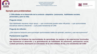 Ejemplo para problematizar.
2. Dificultades en el desarrollo de la conducta adaptativa (autonomía, habilidades sociales,
personales y para la vida)
Pregunta inicial:
Qué habilidades requieren mayor apoyo → qué condiciones pueden estar influyendo → qué oportunidades
educativas estamos ofreciendo → qué puede transformar el CAM.
Pregunta de reflexión:
¿Qué estamos haciendo para que tengan oportunidades reales de aprender, practicar y usar esa autonomía?
Planteamiento sugerido:
“Necesidad de fortalecer las oportunidades de aprendizaje, los apoyos y las experiencias funcionales
que favorezcan el desarrollo y la generalización de habilidades de autonomía, participación social,
cuidado personal y desempeño en actividades de la vida cotidiana de las y los estudiantes del CAM.”
Coordinación General de Educación Básica
Dirección General de Educación Básica
Dirección de Educación Especial
Subdirección Técnico-Pedagógica de Educación Especial
 