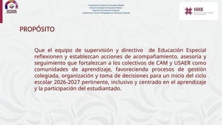 PROPÓSITO
Que el equipo de supervisión y directivo de Educación Especial
reflexionen y establezcan acciones de acompañamiento, asesoría y
seguimiento que fortalezcan a los colectivos de CAM y USAER como
comunidades de aprendizaje, favoreciendo procesos de gestión
colegiada, organización y toma de decisiones para un inicio del ciclo
escolar 2026-2027 pertinente, inclusivo y centrado en el aprendizaje
y la participación del estudiantado.
Coordinación General de Educación Básica
Dirección General de Educación Básica
Dirección de Educación Especial
Subdirección Técnico-Pedagógica de Educación Especial
 