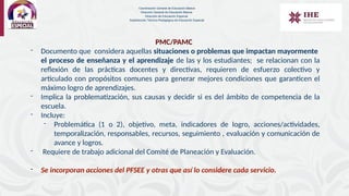 PMC/PAMC
- Documento que considera aquellas situaciones o problemas que impactan mayormente
el proceso de enseñanza y el aprendizaje de las y los estudiantes; se relacionan con la
reflexión de las prácticas docentes y directivas, requieren de esfuerzo colectivo y
articulado con propósitos comunes para generar mejores condiciones que garanticen el
máximo logro de aprendizajes.
- Implica la problematización, sus causas y decidir si es del ámbito de competencia de la
escuela.
- Incluye:
- Problemática (1 o 2), objetivo, meta, indicadores de logro, acciones/actividades,
temporalización, responsables, recursos, seguimiento , evaluación y comunicación de
avance y logros.
- Requiere de trabajo adicional del Comité de Planeación y Evaluación.
- Se incorporan acciones del PFSEE y otras que así lo considere cada servicio.
Coordinación General de Educación Básica
Dirección General de Educación Básica
Dirección de Educación Especial
Subdirección Técnico-Pedagógica de Educación Especial
 
