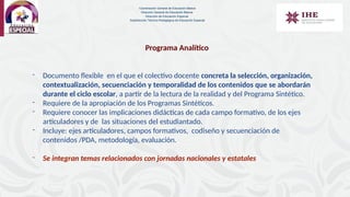 Programa Analítico
- Documento flexible en el que el colectivo docente concreta la selección, organización,
contextualización, secuenciación y temporalidad de los contenidos que se abordarán
durante el ciclo escolar, a partir de la lectura de la realidad y del Programa Sintético.
- Requiere de la apropiación de los Programas Sintéticos.
- Requiere conocer las implicaciones didácticas de cada campo formativo, de los ejes
articuladores y de las situaciones del estudiantado.
- Incluye: ejes articuladores, campos formativos, codiseño y secuenciación de
contenidos /PDA, metodología, evaluación.
- Se integran temas relacionados con jornadas nacionales y estatales
Coordinación General de Educación Básica
Dirección General de Educación Básica
Dirección de Educación Especial
Subdirección Técnico-Pedagógica de Educación Especial
 