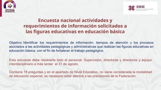 Encuesta nacional actividades y
requerimientos de información solicitados a
las figuras educativas en educación básica
Objetivo: Identificar los requerimientos de información, tiempos de atención y los procesos
asociados a las actividades pedagógicas y administrativas que realizan las figuras educativas en
educación básica, con el fin de fortalecer el trabajo pedagógico.
Esta encuesta debe resolverla todo el personal: Supervisión, directoras y directores y equipo
interdisciplinario a más tardar el 31 de agosto.
Contiene 18 preguntas y en el apartado de Nivel Educativo, no viene considerada la modalidad
de educación especial, es necesario estar atentos a las precisiones de la Federación.
 