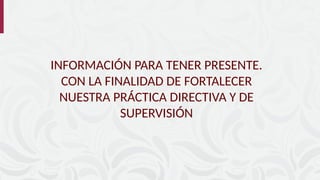 INFORMACIÓN PARA TENER PRESENTE.
CON LA FINALIDAD DE FORTALECER
NUESTRA PRÁCTICA DIRECTIVA Y DE
SUPERVISIÓN
 