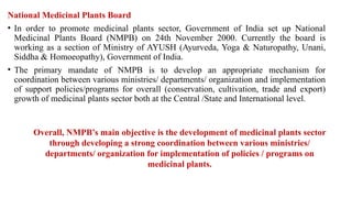 National Medicinal Plants Board
• In order to promote medicinal plants sector, Government of India set up National
Medicinal Plants Board (NMPB) on 24th November 2000. Currently the board is
working as a section of Ministry of AYUSH (Ayurveda, Yoga & Naturopathy, Unani,
Siddha & Homoeopathy), Government of India.
• The primary mandate of NMPB is to develop an appropriate mechanism for
coordination between various ministries/ departments/ organization and implementation
of support policies/programs for overall (conservation, cultivation, trade and export)
growth of medicinal plants sector both at the Central /State and International level.
Overall, NMPB’s main objective is the development of medicinal plants sector
through developing a strong coordination between various ministries/
departments/ organization for implementation of policies / programs on
medicinal plants.
 