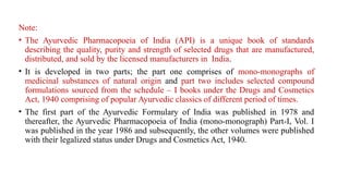 Note:
• The Ayurvedic Pharmacopoeia of India (API) is a unique book of standards
describing the quality, purity and strength of selected drugs that are manufactured,
distributed, and sold by the licensed manufacturers in India.
• It is developed in two parts; the part one comprises of mono-monographs of
medicinal substances of natural origin and part two includes selected compound
formulations sourced from the schedule – I books under the Drugs and Cosmetics
Act, 1940 comprising of popular Ayurvedic classics of different period of times.
• The first part of the Ayurvedic Formulary of India was published in 1978 and
thereafter, the Ayurvedic Pharmacopoeia of India (mono-monograph) Part-I, Vol. I
was published in the year 1986 and subsequently, the other volumes were published
with their legalized status under Drugs and Cosmetics Act, 1940.
 