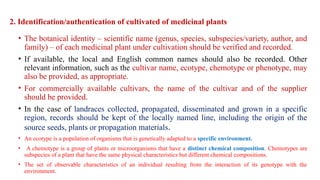 2. Identification/authentication of cultivated of medicinal plants
• The botanical identity – scientific name (genus, species, subspecies/variety, author, and
family) – of each medicinal plant under cultivation should be verified and recorded.
• If available, the local and English common names should also be recorded. Other
relevant information, such as the cultivar name, ecotype, chemotype or phenotype, may
also be provided, as appropriate.
• For commercially available cultivars, the name of the cultivar and of the supplier
should be provided.
• In the case of landraces collected, propagated, disseminated and grown in a specific
region, records should be kept of the locally named line, including the origin of the
source seeds, plants or propagation materials.
• An ecotype is a population of organisms that is genetically adapted to a specific environment.
• A chemotype is a group of plants or microorganisms that have a distinct chemical composition. Chemotypes are
subspecies of a plant that have the same physical characteristics but different chemical compositions.
• The set of observable characteristics of an individual resulting from the interaction of its genotype with the
environment.
 
