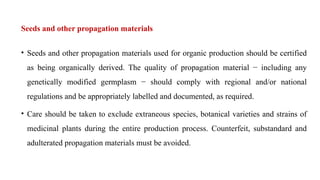 Seeds and other propagation materials
• Seeds and other propagation materials used for organic production should be certified
as being organically derived. The quality of propagation material − including any
genetically modified germplasm − should comply with regional and/or national
regulations and be appropriately labelled and documented, as required.
• Care should be taken to exclude extraneous species, botanical varieties and strains of
medicinal plants during the entire production process. Counterfeit, substandard and
adulterated propagation materials must be avoided.
 