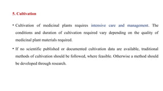5. Cultivation
• Cultivation of medicinal plants requires intensive care and management. The
conditions and duration of cultivation required vary depending on the quality of
medicinal plant materials required.
• If no scientific published or documented cultivation data are available, traditional
methods of cultivation should be followed, where feasible. Otherwise a method should
be developed through research.
 