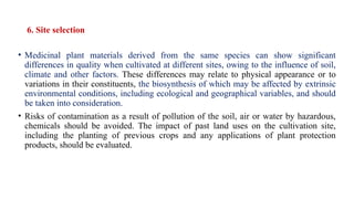 6. Site selection
• Medicinal plant materials derived from the same species can show significant
differences in quality when cultivated at different sites, owing to the influence of soil,
climate and other factors. These differences may relate to physical appearance or to
variations in their constituents, the biosynthesis of which may be affected by extrinsic
environmental conditions, including ecological and geographical variables, and should
be taken into consideration.
• Risks of contamination as a result of pollution of the soil, air or water by hazardous,
chemicals should be avoided. The impact of past land uses on the cultivation site,
including the planting of previous crops and any applications of plant protection
products, should be evaluated.
 
