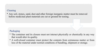 Cleaning
• Any soil, stones, sand, dust and other foreign inorganic matter must be removed
before medicinal plant materials are cut or ground for testing.
Packaging
• The container and its closure must not interact physically or chemically in any way
that would alter its quality.
• A well-closed container must protect the contents from extraneous matter or from
loss of the material under normal conditions of handling, shipment or storage.
 