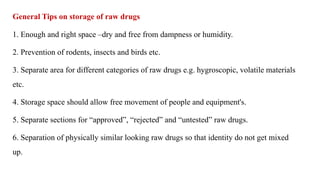 General Tips on storage of raw drugs
1. Enough and right space –dry and free from dampness or humidity.
2. Prevention of rodents, insects and birds etc.
3. Separate area for different categories of raw drugs e.g. hygroscopic, volatile materials
etc.
4. Storage space should allow free movement of people and equipment's.
5. Separate sections for “approved”, “rejected” and “untested” raw drugs.
6. Separation of physically similar looking raw drugs so that identity do not get mixed
up.
 