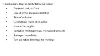 7. Labeling raw drugs as per the following format:
• Part (seed, bark, leaf etc)
• Date of arrival and consignment no
• Time of collection
• Geographical region of collection
• Name of the supplier
• Inspection report (approved, rejected and untested)
• Test report no and date
• Best use before date (stage for retesting)
 
