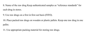 8. Name of the raw drug Keep authenticated samples as “reference standards” for
each drug in stores.
9. Use raw drugs on a first in first out basis (FIFO).
10. Place packed raw drugs on wooden or plastic pallets. Keep one raw drug in one
pallet.
11. Use appropriate packing material for storing raw drugs.
 