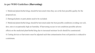 As per WHO Guidelines (Harvesting)
1. Medicinal plants/herbal drugs should be harvested when they are at the best possible quality for the
proposed use.
2. Damaged plants or parts plants need to be excluded.
3. Medicinal plants/herbal drugs should be harvested under the best possible conditions avoiding wet soil,
dew, rain or exceptionally high air humidity. If harvesting occurs in wet conditions possible adverse
effects on the medicinal plant/herbal drug due to increased moisture levels should be counteracted.
4. Cutting devices or harvesters must be adjusted such that contamination from soil particles is reduced to
a minimum.
 