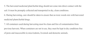 5. The harvested medicinal plant/herbal drug should not come into direct contact with the
soil. It must be promptly collected and transported in dry, clean conditions.
6. During harvesting, care should be taken to ensure that no toxic weeds mix with harvested
medicinal plants/herbal drugs.
7. All containers used during harvesting must be clean and free of contamination from
previous harvests. When containers are not in use, they must be kept in dry conditions free
of pests and inaccessible to mice/rodents, livestock and domestic animals.
 