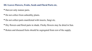 III. Leaves Flowers, Fruits, Seeds and Floral Parts etc.
 Harvest only mature parts.
 Do not collect from unhealthy plants.
 Do not collect parts manifested with insects, fungi etc.
 Dry flowers and floral parts in shade. Fleshy flowers may be dried in Sun.
 Rotten and diseased fruits should be segregated from rest of the supply.
 
