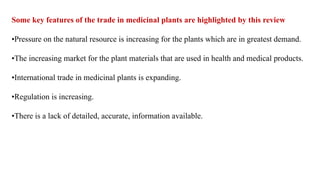 Some key features of the trade in medicinal plants are highlighted by this review
•Pressure on the natural resource is increasing for the plants which are in greatest demand.
•The increasing market for the plant materials that are used in health and medical products.
•International trade in medicinal plants is expanding.
•Regulation is increasing.
•There is a lack of detailed, accurate, information available.
 
