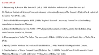 REFERENCES
1. Doreswamy R, Panwar SD, Sharma D. (eds.). 2006. Medicinal and aromatic plants abstracts, Vol.
28. National Institute of Science Communication and Information Resources,The Council of Scientific & Industrial
Research, New Delhi, India.
2. Indian Herbal Pharmacopoeia, Vol I, (1998), Regional Research Laboratory, Jammu Tawi& Indian Drug
manufacturers Association, Mumbai.
3. Indian Herbal Pharmacopoeia, Vol II, (1999), Regional Research Laboratory, Jammu Tawi& Indian Drug
manufacturers Association, Mumbai.
4. Pharmacopoeia of India [The Indian Pharmacopoeia], II Edn., (1996), Ministry of Health, Govt.of India, New
Delhi.
5. Quality Control Methods for Medicinal Plant Materials, (1998), World Health Organisation, Geneva.
6. Standardisation of Single Drugs of Unani Medicine, Part II, (1992), Central Council for Research in Unani
Medicine, Ministry of Health and Family Welfare, Govt.of India, New Delhi.
 