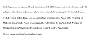 13. Schippmann, U.; Leaman, D. and Cunningham A. B.(2006).A comparison of cultivation and wild
collection of medicinal and aromatic plants under sustainability aspects. p. 75–95. In: R.J. Bogers,
14. L.E. Craker, and D. Lange (eds.), Medicinal and aromatic plants. Proc. Frontis Workshop on
Medicinal and Aromatic Plants, Wageningen, The Netherlands, 17–20, April 2005. Nucleus for
Strategic Expertise Wageningen University and Research Centre, Wageningen.
15. www.unep-wcmc.org/species/plants/ghana.
 