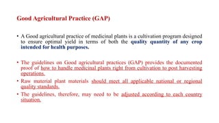 Good Agricultural Practice (GAP)
• A Good agricultural practice of medicinal plants is a cultivation program designed
to ensure optimal yield in terms of both the quality quantity of any crop
intended for health purposes.
• The guidelines on Good agricultural practices (GAP) provides the documented
proof of how to handle medicinal plants right from cultivation to post harvesting
operations.
• Raw material plant materials should meet all applicable national or regional
quality standards.
• The guidelines, therefore, may need to be adjusted according to each country
situation.
 
