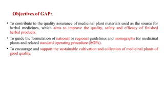Objectives of GAP:
• To contribute to the quality assurance of medicinal plant materials used as the source for
herbal medicines, which aims to improve the quality, safety and efficacy of finished
herbal products.
• To guide the formulation of national or regional guidelines and monographs for medicinal
plants and related standard operating procedure (SOPs).
• To encourage and support the sustainable cultivation and collection of medicinal plants of
good quality.
 