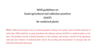 WHO guidelines on
Good agricultural and collection practices
(GACP)
for medicinal plants
Note: WHO has developed a series of technical guidelines relating to the quality control of herbal medicines of
which these WHO guidelines on good agricultural and collection practices (GACP) for medicinal plants are the
latest. The guidelines provide a detailed description of the techniques and measures required for the appropriate
cultivation and collection of medicinal plants and for the recording and documentation of necessary data and
information during their processing.
 
