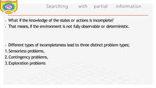 Searching with partial information
⦁ What if the knowledge of the states or actions is incomplete?
⦁ That means,if the environment is not fully observable or deterministic.
⦁ Different types of incompleteness lead to three distinct problem types;
1.Sensorless problems,
2.Contingency problems,
3.Exploration problems
Dept of Information Technology 8/25/2026
 