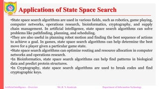 Applications of State Space Search
Artificial Intelligence – Overview Mr. R. N. Kankrale Department of Information Technology
•State space search algorithms are used in various fields, such as robotics, game playing,
computer networks, operations research, bioinformatics, cryptography, and supply
chain management. In artificial intelligence, state space search algorithms can solve
problems like pathfinding, planning, and scheduling.
•They are also useful in planning robot motion and finding the best sequence of actions
to achieve a goal. In games, state space search algorithms can help determine the best
move for a player given a particular game state.
•State space search algorithms can optimize routing and resource allocation in computer
networks and operations research.
•In Bioinformatics, state space search algorithms can help find patterns in biological
data and predict protein structures.
•In Cryptography, state space search algorithms are used to break codes and find
cryptographic keys.
 