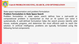 Unit-II PROBLEM SOLVING, SEARCH, AND OPTIMIZATION
Artificial Intelligence – Overview Mr. R. N. Kankrale Department of Information Technology
State-space representation and problem formulation
Problem Formulation in State Space Search
Problem formulation in state space search defines how a real-world or
computational problem is represented so that an AI system can solve it
systematically. A well-defined formulation helps the search process identify valid
moves, evaluate progress, and determine the most efficient path to reach the
solution. In artificial intelligence, problems are typically formulated using the
following formal components:
 