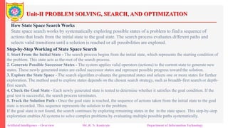 Unit-II PROBLEM SOLVING, SEARCH, AND OPTIMIZATION
Artificial Intelligence – Overview Mr. R. N. Kankrale Department of Information Technology
How State Space Search Works
State space search works by systematically exploring possible states of a problem to find a sequence of
actions that leads from the initial state to the goal state. The search process evaluates different paths and
selects valid transitions until a solution is reached or all possibilities are explored.
Step-by-Step Working of State Space Search
1. Start From the Initial State - The search process begins from the initial state, which represents the starting condition of
the problem. This state acts as the root of the search process.
2. Generate Possible Successor States - The system applies valid operators (actions) to the current state to generate new
states. These newly generated states are called successor states and represent possible progress toward the solution.
3. Explore the State Space - The search algorithm evaluates the generated states and selects one or more states for further
exploration. The method used to explore states depends on the chosen search strategy, such as breadth-first search or depth-
first search.
4. Check the Goal State - Each newly generated state is tested to determine whether it satisfies the goal condition. If the
goal test is successful, the search process terminates.
5. Track the Solution Path - Once the goal state is reached, the sequence of actions taken from the initial state to the goal
state is recorded. This sequence represents the solution to the problem.
If the goal state is not found, the search continues by exploring remaining states in the in the state space. This step-by-step
exploration enables AI systems to solve complex problems by evaluating multiple possible paths systematically.
 