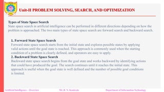 Unit-II PROBLEM SOLVING, SEARCH, AND OPTIMIZATION
Artificial Intelligence – Overview Mr. R. N. Kankrale Department of Information Technology
Types of State Space Search
State space search in artificial intelligence can be performed in different directions depending on how the
problem is approached. The two main types of state space search are forward search and backward search.
1. Forward State Space Search
Forward state space search starts from the initial state and explores possible states by applying
valid actions until the goal state is reached. This approach is commonly used when the starting
condition of a problem is clearly defined, and operators are easy to apply.
2. Backward State Space Search
Backward state space search begins from the goal state and works backward by identifying actions
that could have produced the goal. The search continues until it reaches the initial state. This
approach is useful when the goal state is well defined and the number of possible goal conditions
is limited.
 