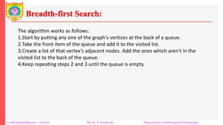 Breadth-first Search:
Artificial Intelligence – Unit-II Mr. R. N. Kankrale Department of Information Technology
The algorithm works as follows:
1.Start by putting any one of the graph's vertices at the back of a queue.
2.Take the front item of the queue and add it to the visited list.
3.Create a list of that vertex's adjacent nodes. Add the ones which aren't in the
visited list to the back of the queue.
4.Keep repeating steps 2 and 3 until the queue is empty.
 